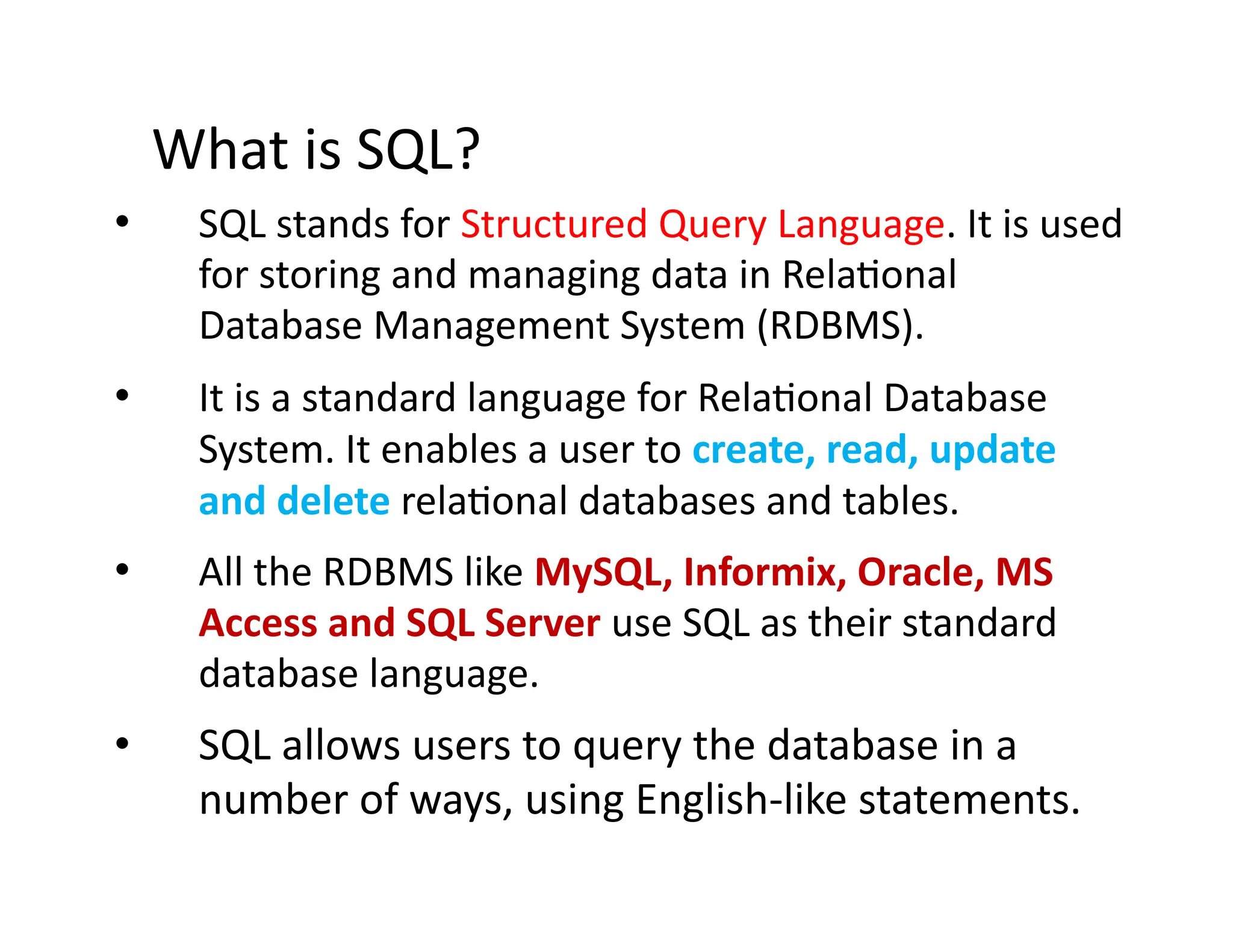 What is SQL?
• SQL stands for Structured Query Language. It is used
for storing and managing data in Relational
Database Management System (RDBMS).
• It is a standard language for Relational Database
System. It enables a user to create, read, update
and delete relational databases and tables.
• All the RDBMS like MySQL, Informix, Oracle, MS
Access and SQL Server use SQL as their standard
database language.
• SQL allows users to query the database in a
number of ways, using English-like statements.
 