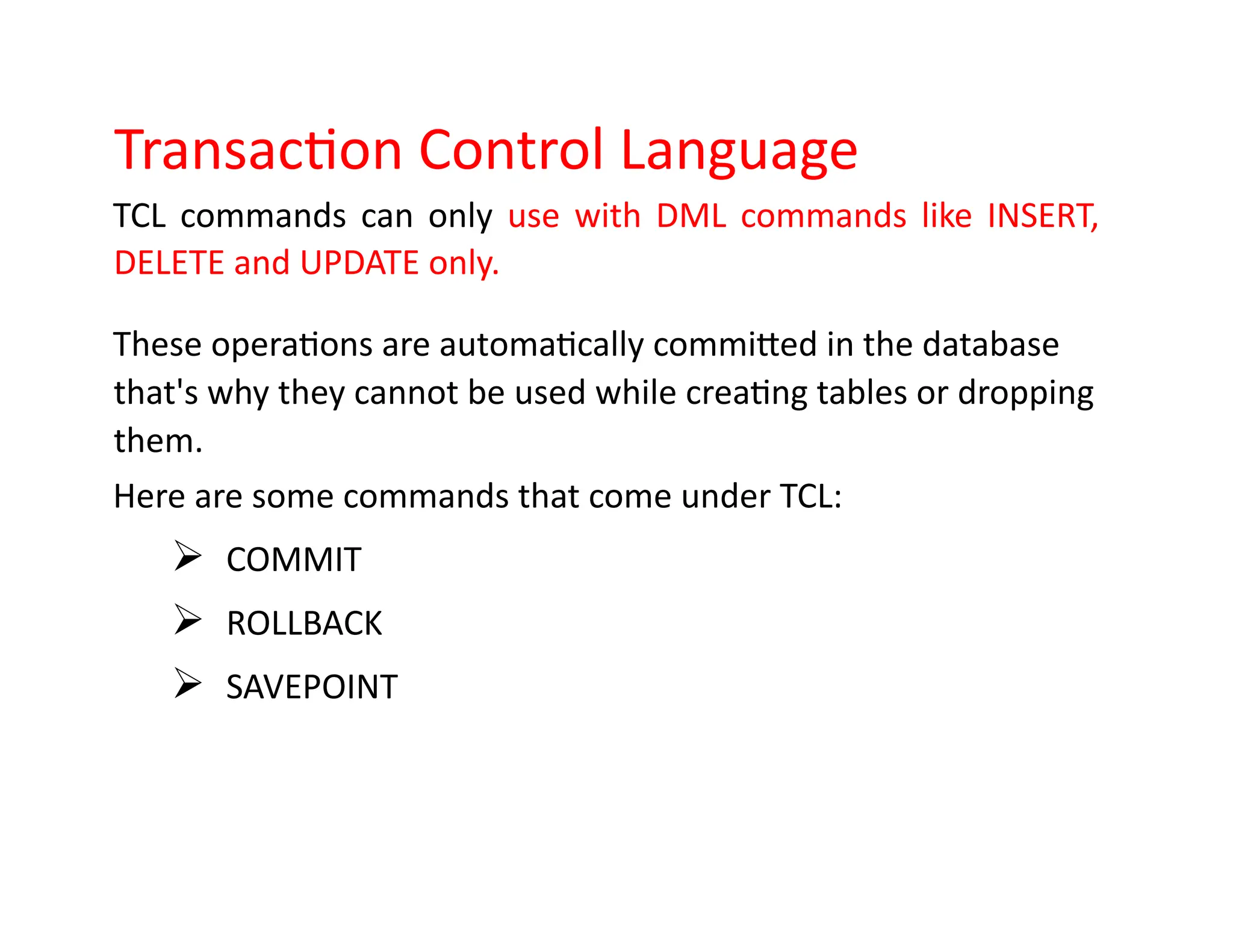 Transaction Control Language
TCL commands can only use with DML commands like INSERT,
DELETE and UPDATE only.
These operations are automatically committed in the database
that's why they cannot be used while creating tables or dropping
them.
Here are some commands that come under TCL:
➢ COMMIT
➢ ROLLBACK
➢ SAVEPOINT
 