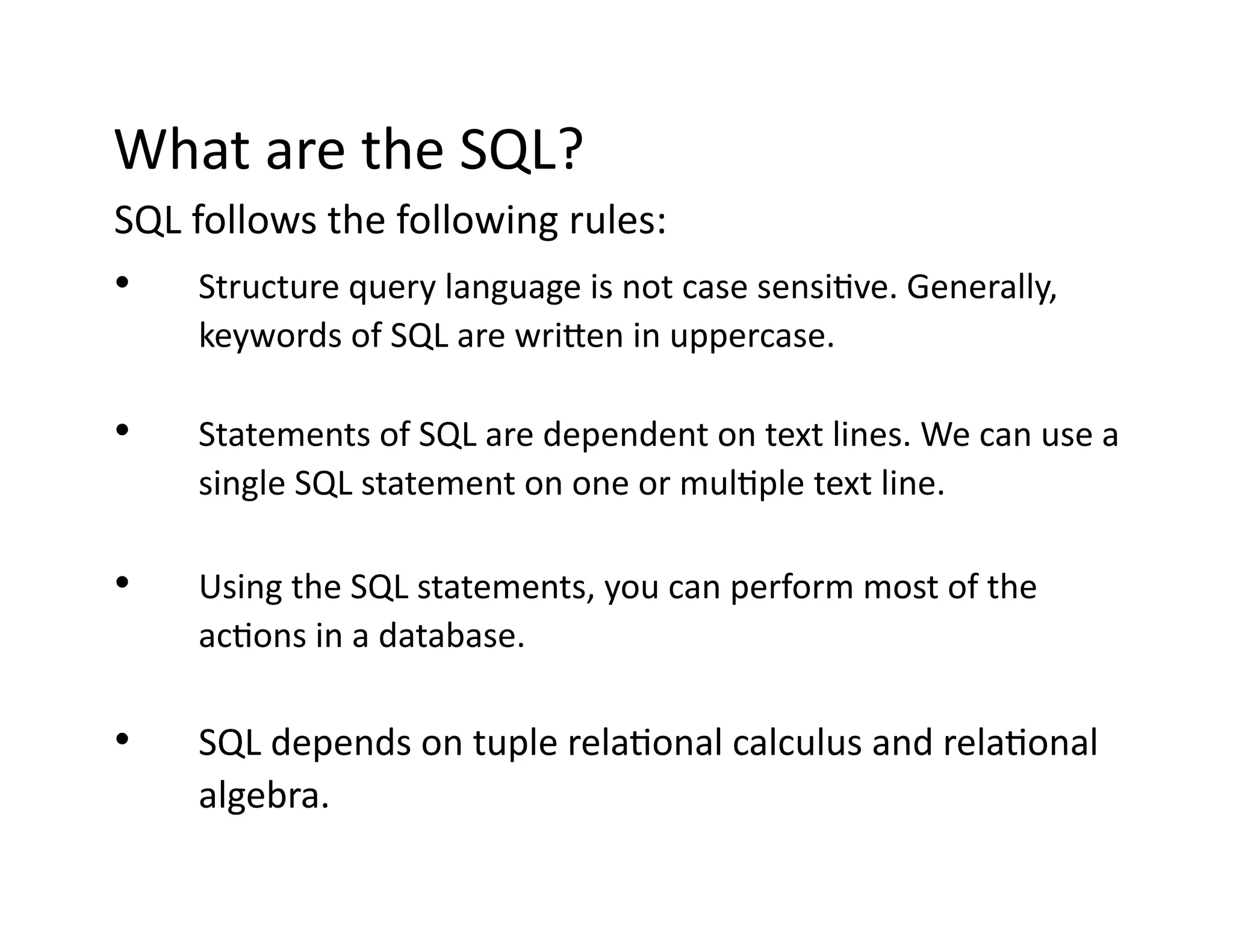 What are the SQL?
SQL follows the following rules:
• Structure query language is not case sensitive. Generally,
keywords of SQL are written in uppercase.
• Statements of SQL are dependent on text lines. We can use a
single SQL statement on one or multiple text line.
• Using the SQL statements, you can perform most of the
actions in a database.
• SQL depends on tuple relational calculus and relational
algebra.
 