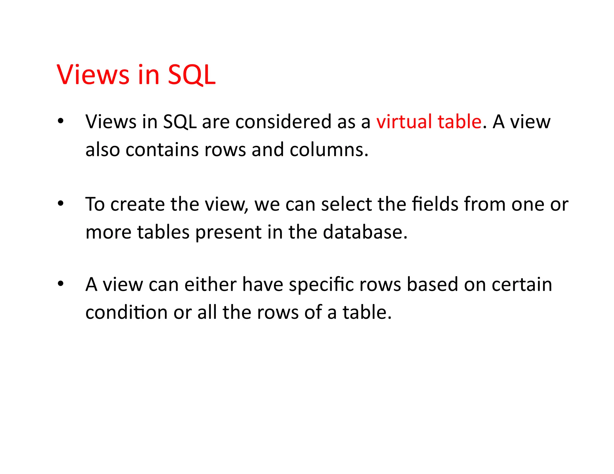 Views in SQL
• Views in SQL are considered as a virtual table. A view
also contains rows and columns.
• To create the view, we can select the fields from one or
more tables present in the database.
• A view can either have specific rows based on certain
condition or all the rows of a table.
 
