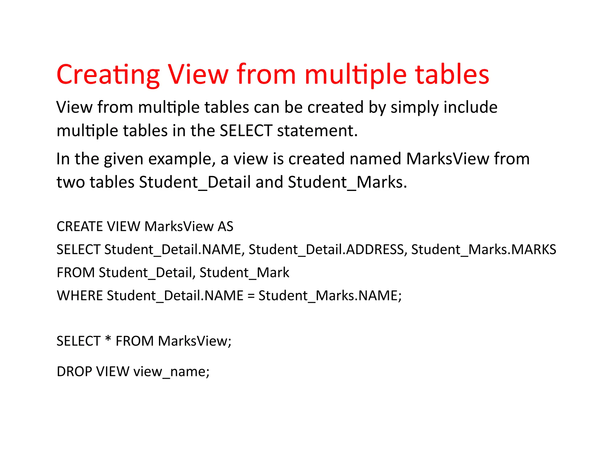 Creating View from multiple tables
View from multiple tables can be created by simply include
multiple tables in the SELECT statement.
In the given example, a view is created named MarksView from
two tables Student_Detail and Student_Marks.
CREATE VIEW MarksView AS
SELECT Student_Detail.NAME, Student_Detail.ADDRESS, Student_Marks.MARKS
FROM Student_Detail, Student_Mark
WHERE Student_Detail.NAME = Student_Marks.NAME;
SELECT * FROM MarksView;
DROP VIEW view_name;
 