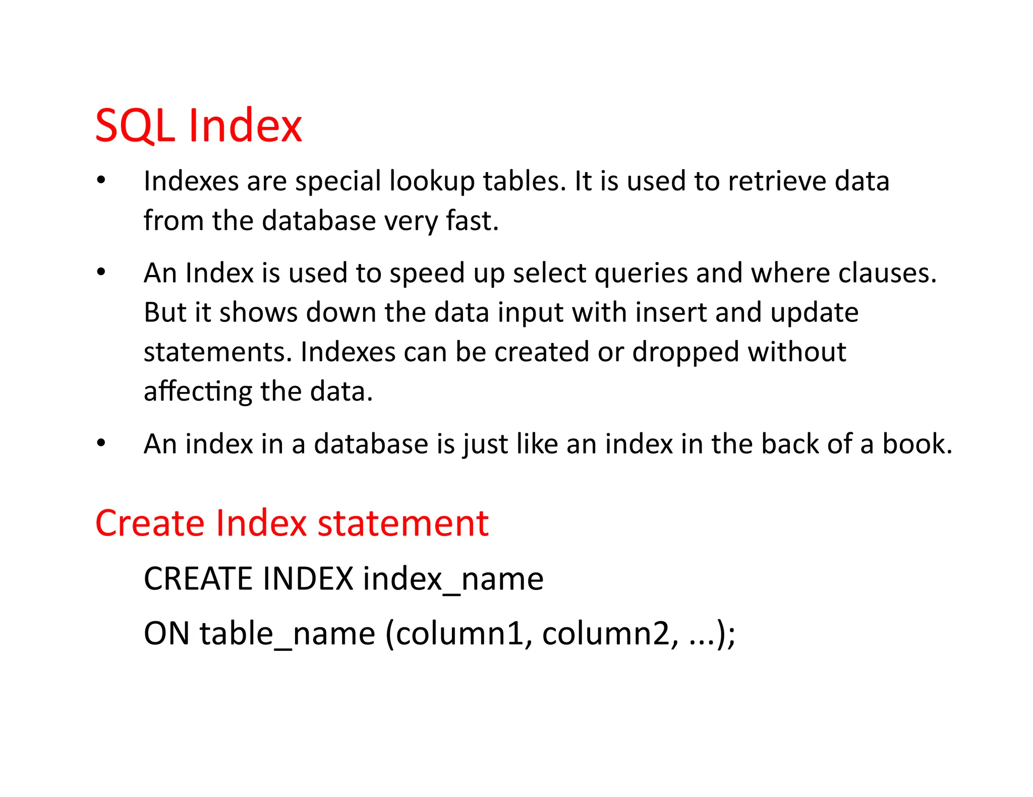 SQL Index
• Indexes are special lookup tables. It is used to retrieve data
from the database very fast.
• An Index is used to speed up select queries and where clauses.
But it shows down the data input with insert and update
statements. Indexes can be created or dropped without
affecting the data.
• An index in a database is just like an index in the back of a book.
Create Index statement
CREATE INDEX index_name
ON table_name (column1, column2, ...);
 