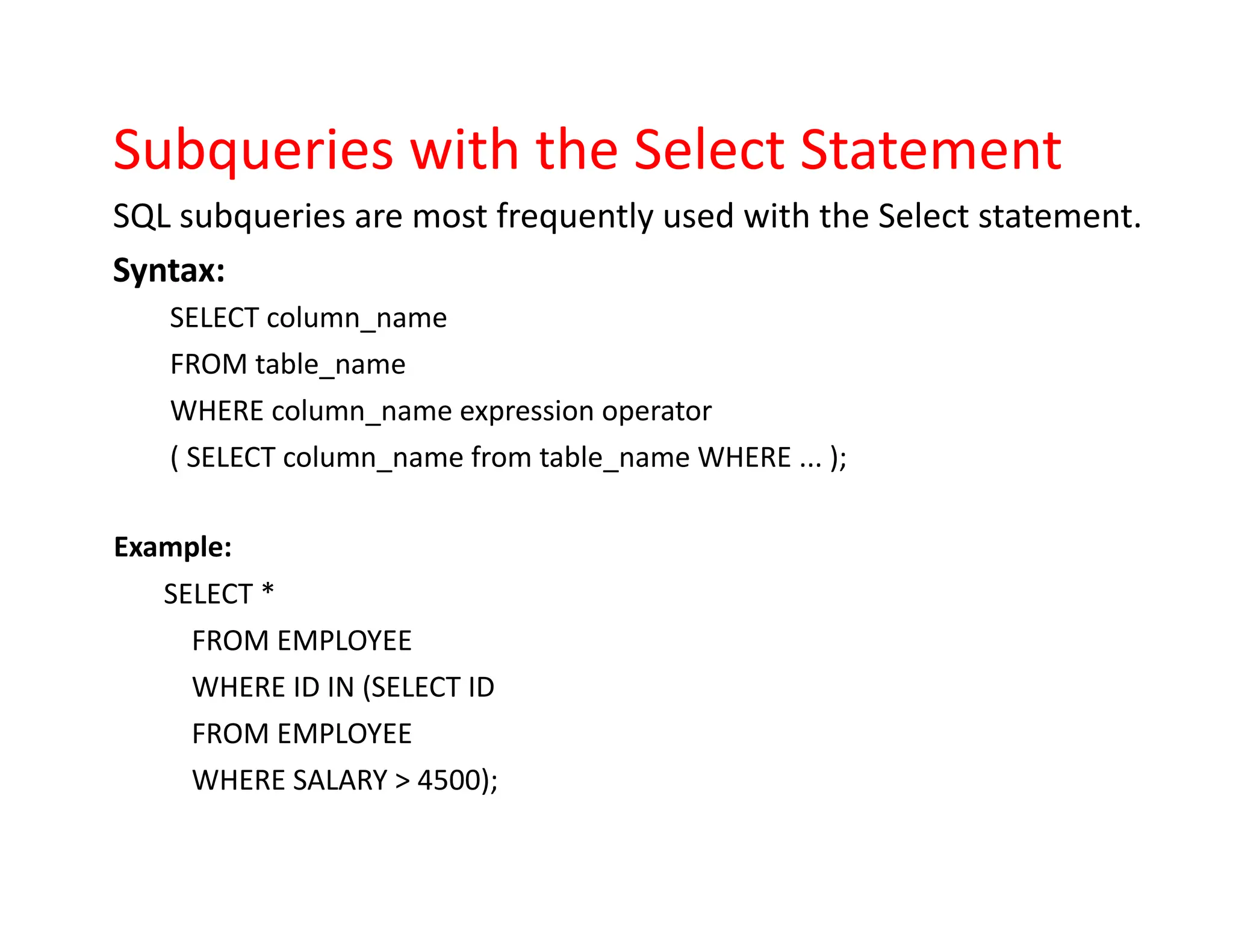 Subqueries with the Select Statement
SQL subqueries are most frequently used with the Select statement.
Syntax:
SELECT column_name
FROM table_name
WHERE column_name expression operator
( SELECT column_name from table_name WHERE ... );
Example:
SELECT *
FROM EMPLOYEE
WHERE ID IN (SELECT ID
FROM EMPLOYEE
WHERE SALARY > 4500);
 