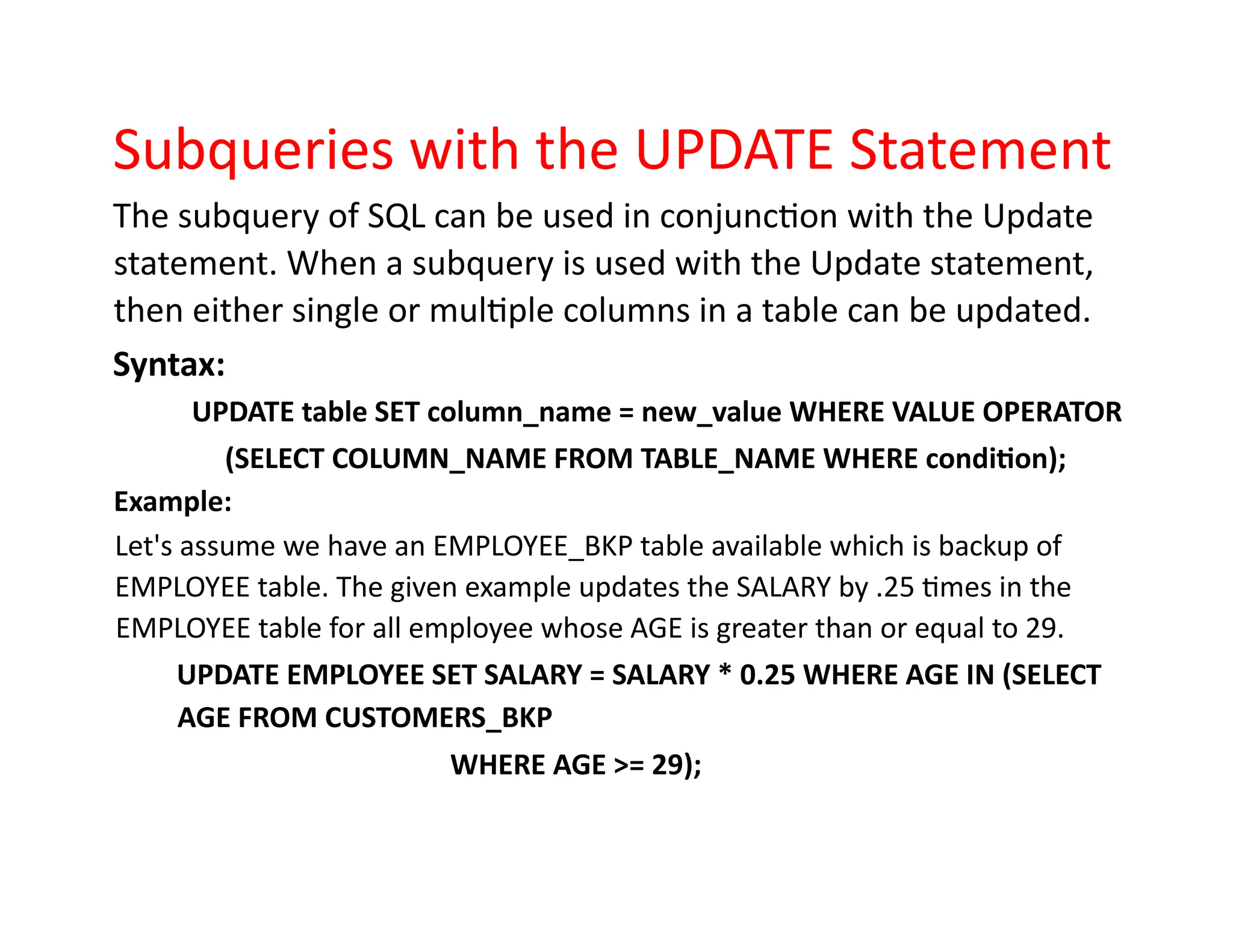 Subqueries with the UPDATE Statement
The subquery of SQL can be used in conjunction with the Update
statement. When a subquery is used with the Update statement,
then either single or multiple columns in a table can be updated.
Syntax:
UPDATE table SET column_name = new_value WHERE VALUE OPERATOR
(SELECT COLUMN_NAME FROM TABLE_NAME WHERE condition);
Example:
Let's assume we have an EMPLOYEE_BKP table available which is backup of
EMPLOYEE table. The given example updates the SALARY by .25 times in the
EMPLOYEE table for all employee whose AGE is greater than or equal to 29.
UPDATE EMPLOYEE SET SALARY = SALARY * 0.25 WHERE AGE IN (SELECT
AGE FROM CUSTOMERS_BKP
WHERE AGE >= 29);
 