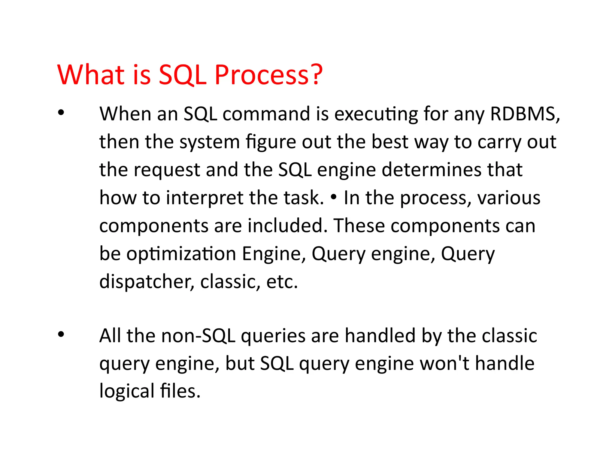 What is SQL Process?
• When an SQL command is executing for any RDBMS,
then the system figure out the best way to carry out
the request and the SQL engine determines that
how to interpret the task. • In the process, various
components are included. These components can
be optimization Engine, Query engine, Query
dispatcher, classic, etc.
• All the non-SQL queries are handled by the classic
query engine, but SQL query engine won't handle
logical files.
 