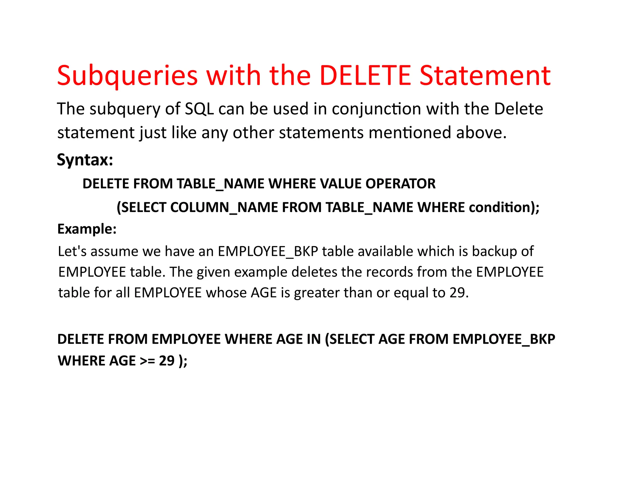 Subqueries with the DELETE Statement
The subquery of SQL can be used in conjunction with the Delete
statement just like any other statements mentioned above.
Syntax:
DELETE FROM TABLE_NAME WHERE VALUE OPERATOR
(SELECT COLUMN_NAME FROM TABLE_NAME WHERE condition);
Example:
Let's assume we have an EMPLOYEE_BKP table available which is backup of
EMPLOYEE table. The given example deletes the records from the EMPLOYEE
table for all EMPLOYEE whose AGE is greater than or equal to 29.
DELETE FROM EMPLOYEE WHERE AGE IN (SELECT AGE FROM EMPLOYEE_BKP
WHERE AGE >= 29 );
 