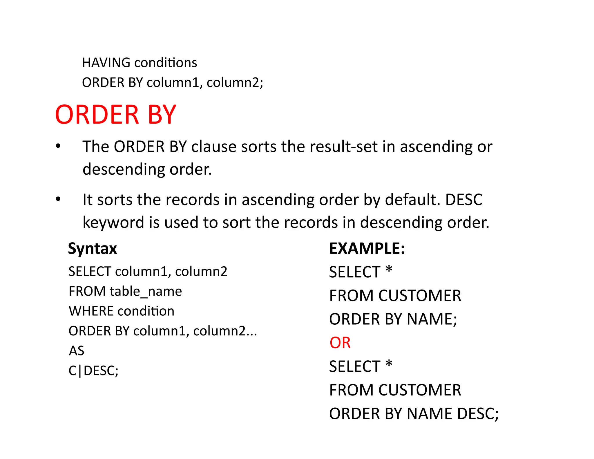HAVING conditions
ORDER BY column1, column2;
ORDER BY
• The ORDER BY clause sorts the result-set in ascending or
descending order.
• It sorts the records in ascending order by default. DESC
keyword is used to sort the records in descending order.
Syntax
SELECT column1, column2
FROM table_name
WHERE condition
ORDER BY column1, column2...
AS
C|DESC;
EXAMPLE:
SELECT *
FROM CUSTOMER
ORDER BY NAME;
OR
SELECT *
FROM CUSTOMER
ORDER BY NAME DESC;
 