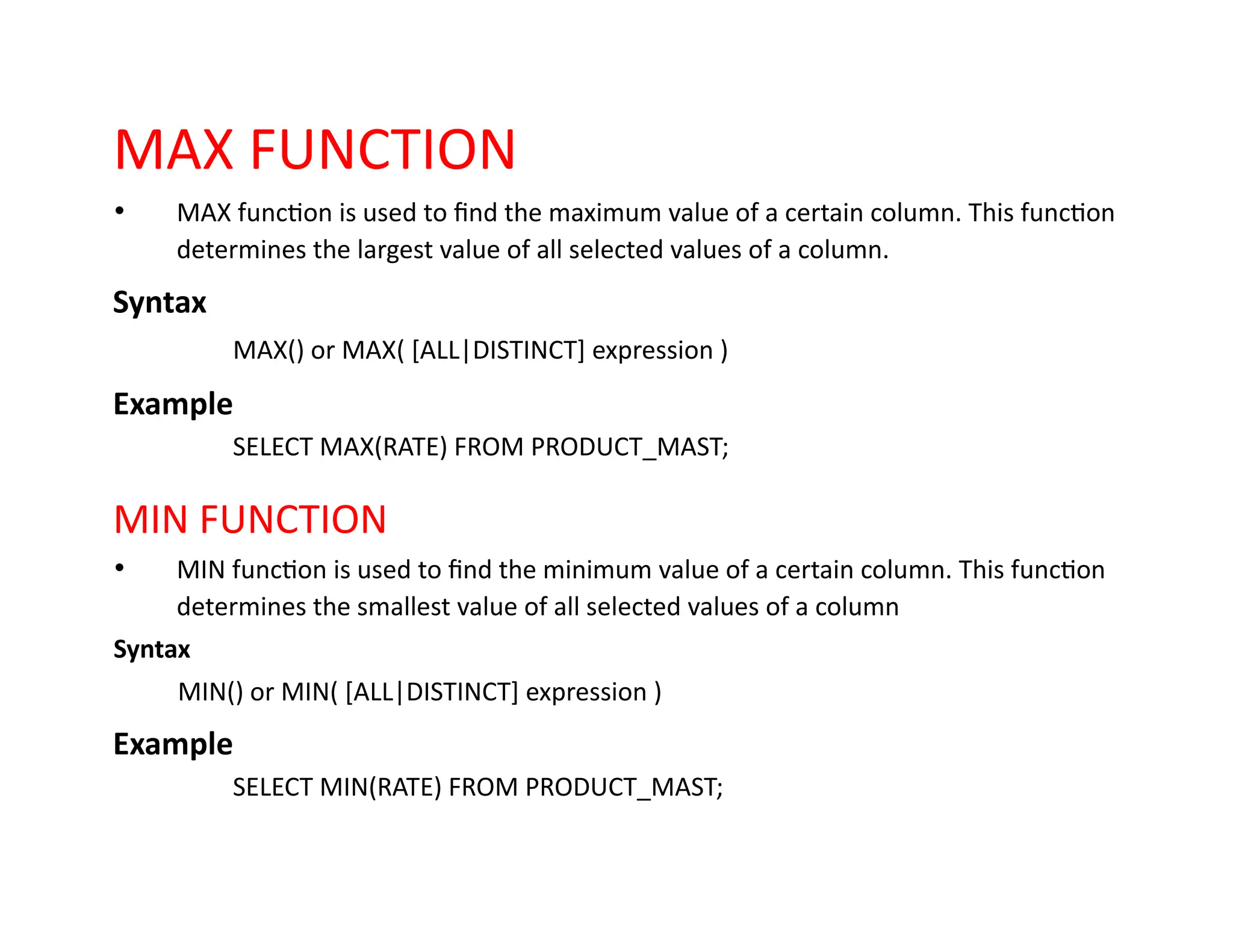 MAX FUNCTION
• MAX function is used to find the maximum value of a certain column. This function
determines the largest value of all selected values of a column.
Syntax
MAX() or MAX( [ALL|DISTINCT] expression )
Example
SELECT MAX(RATE) FROM PRODUCT_MAST;
MIN FUNCTION
• MIN function is used to find the minimum value of a certain column. This function
determines the smallest value of all selected values of a column
Syntax
MIN() or MIN( [ALL|DISTINCT] expression )
Example
SELECT MIN(RATE) FROM PRODUCT_MAST;
 