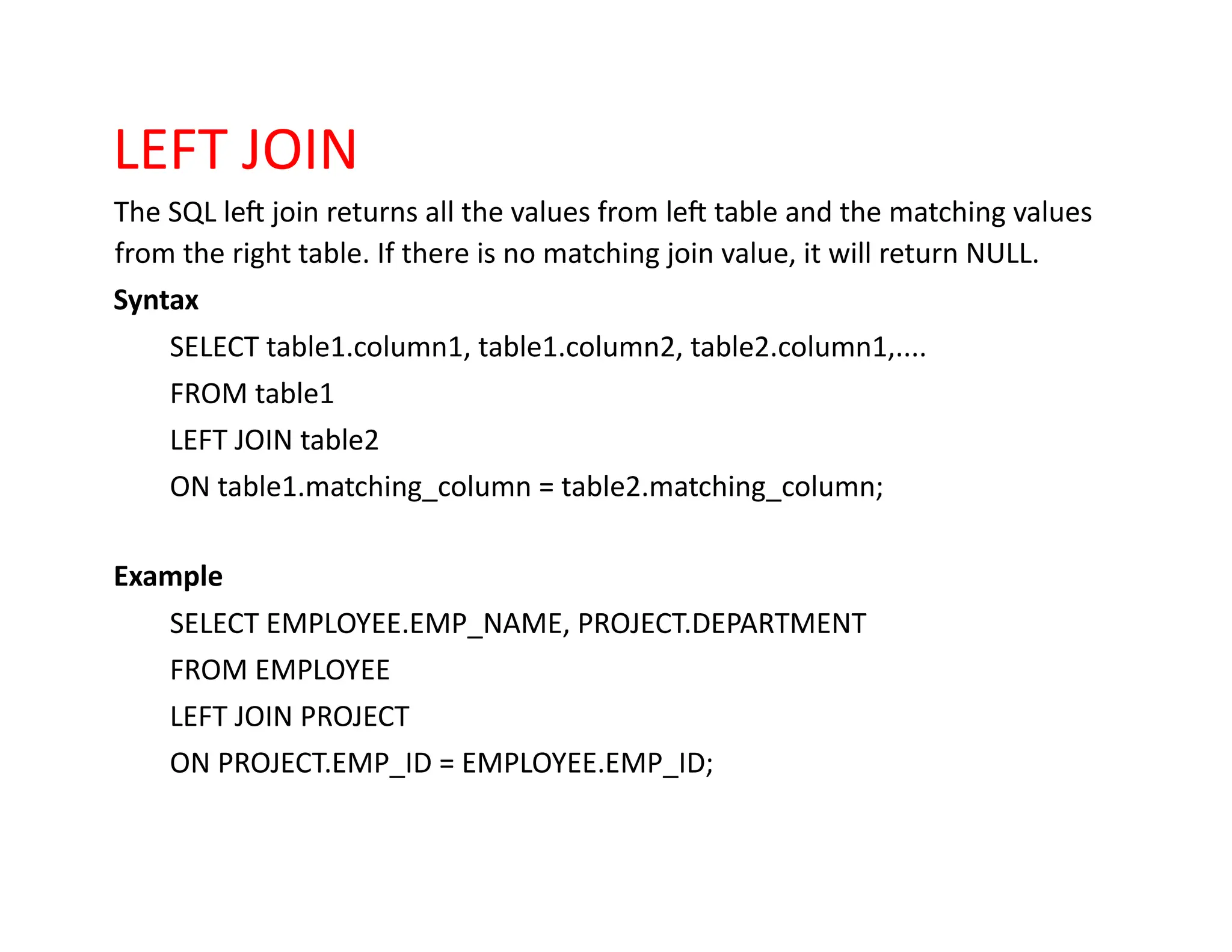 LEFT JOIN
The SQL left join returns all the values from left table and the matching values
from the right table. If there is no matching join value, it will return NULL.
Syntax
SELECT table1.column1, table1.column2, table2.column1,....
FROM table1
LEFT JOIN table2
ON table1.matching_column = table2.matching_column;
Example
SELECT EMPLOYEE.EMP_NAME, PROJECT.DEPARTMENT
FROM EMPLOYEE
LEFT JOIN PROJECT
ON PROJECT.EMP_ID = EMPLOYEE.EMP_ID;
 