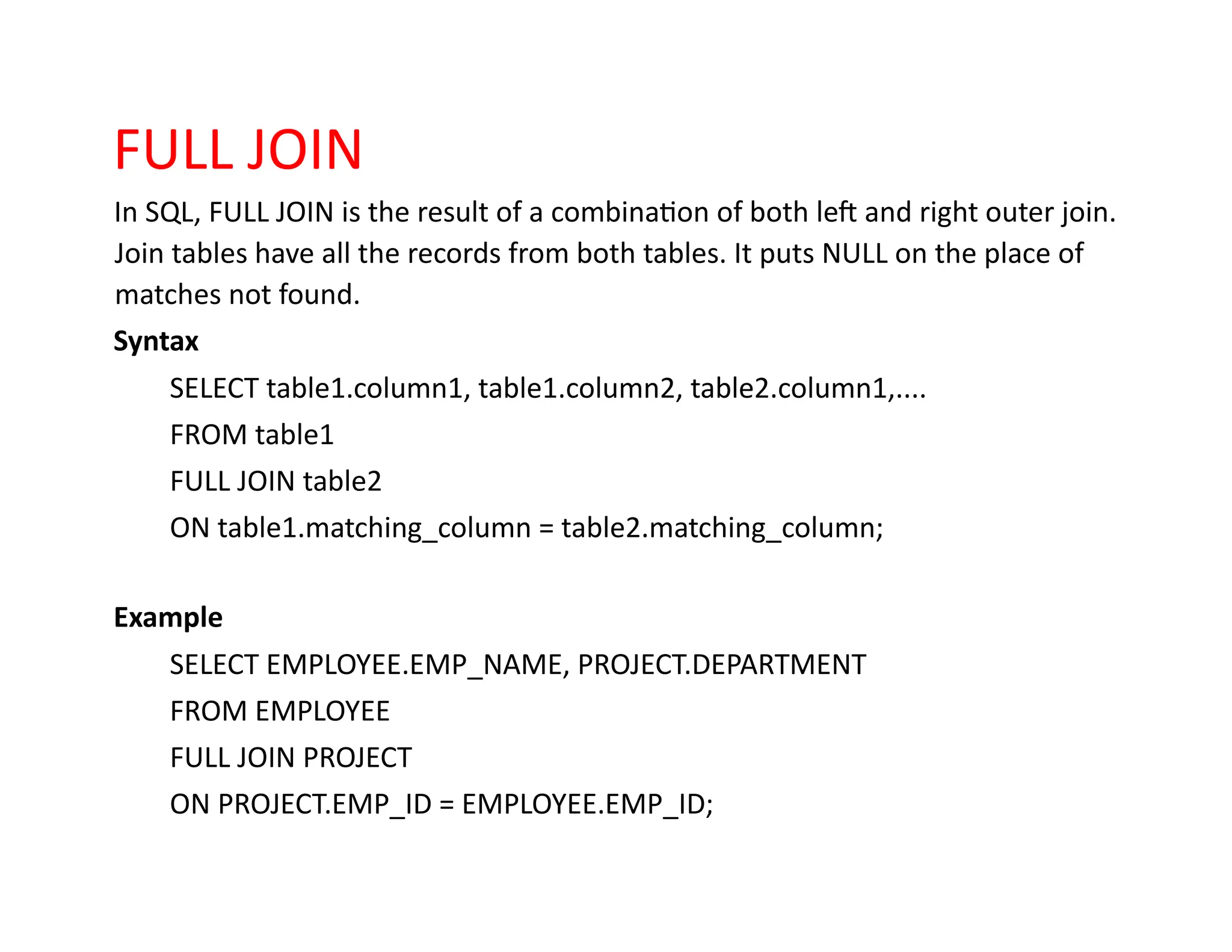 FULL JOIN
In SQL, FULL JOIN is the result of a combination of both left and right outer join.
Join tables have all the records from both tables. It puts NULL on the place of
matches not found.
Syntax
SELECT table1.column1, table1.column2, table2.column1,....
FROM table1
FULL JOIN table2
ON table1.matching_column = table2.matching_column;
Example
SELECT EMPLOYEE.EMP_NAME, PROJECT.DEPARTMENT
FROM EMPLOYEE
FULL JOIN PROJECT
ON PROJECT.EMP_ID = EMPLOYEE.EMP_ID;
 