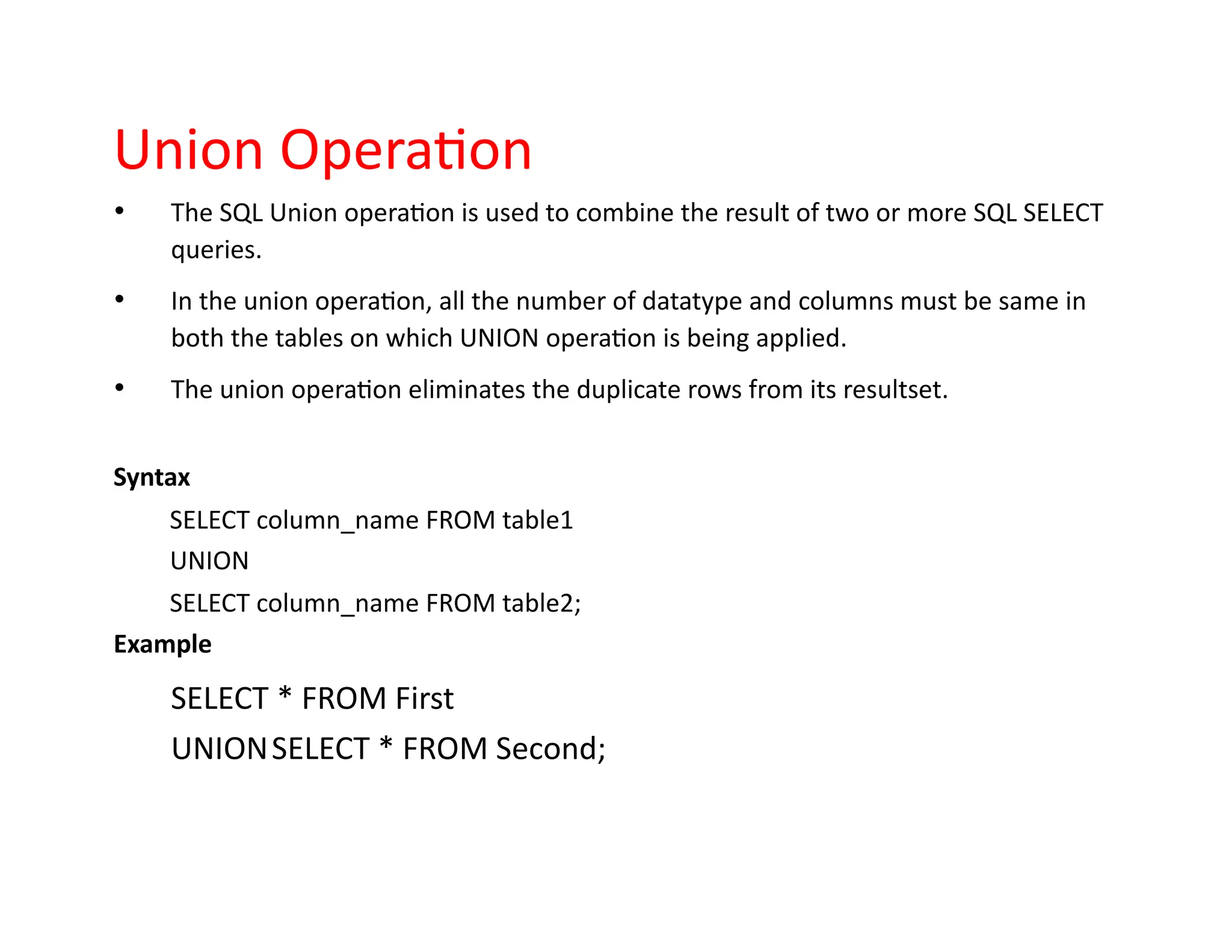 Union Operation
• The SQL Union operation is used to combine the result of two or more SQL SELECT
queries.
• In the union operation, all the number of datatype and columns must be same in
both the tables on which UNION operation is being applied.
• The union operation eliminates the duplicate rows from its resultset.
Syntax
SELECT column_name FROM table1
UNION
SELECT column_name FROM table2;
Example
SELECT * FROM First
UNIONSELECT * FROM Second;
 