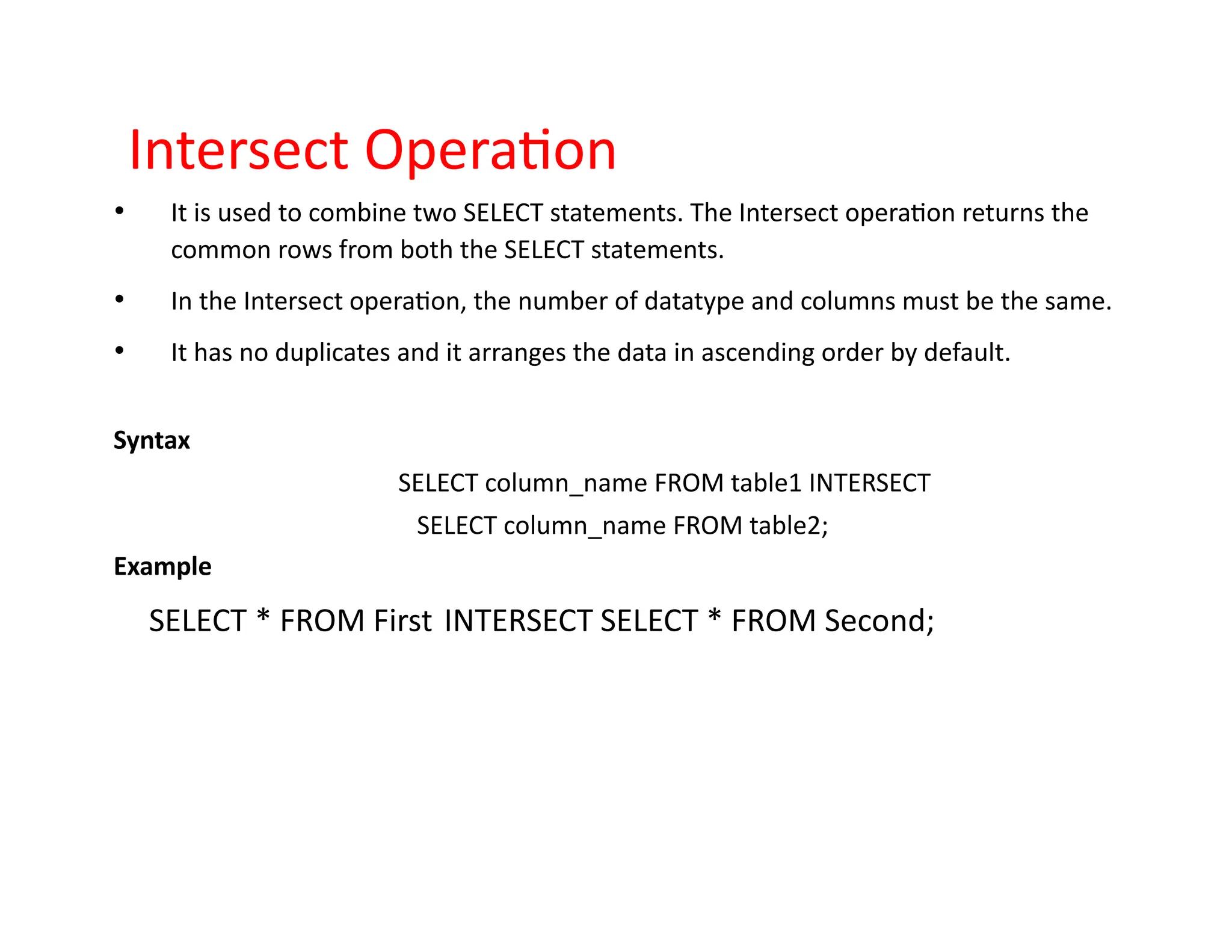 Intersect Operation
• It is used to combine two SELECT statements. The Intersect operation returns the
common rows from both the SELECT statements.
• In the Intersect operation, the number of datatype and columns must be the same.
• It has no duplicates and it arranges the data in ascending order by default.
Syntax
SELECT column_name FROM table1 INTERSECT
SELECT column_name FROM table2;
Example
SELECT * FROM First INTERSECT SELECT * FROM Second;
 