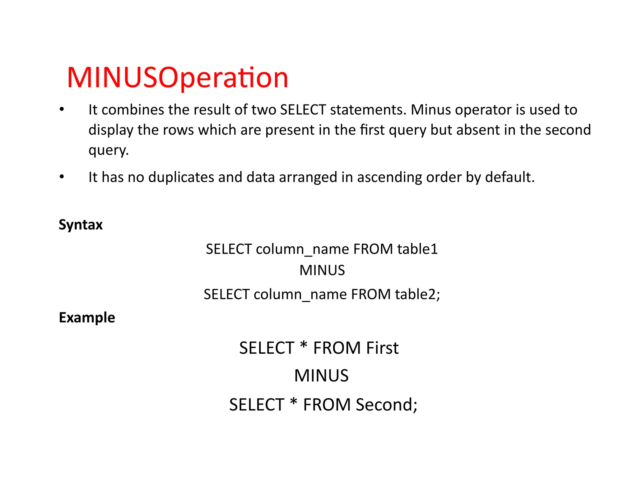 MINUSOperation
• It combines the result of two SELECT statements. Minus operator is used to
display the rows which are present in the first query but absent in the second
query.
• It has no duplicates and data arranged in ascending order by default.
Syntax
SELECT column_name FROM table1
MINUS
SELECT column_name FROM table2;
Example
SELECT * FROM First
MINUS
SELECT * FROM Second;
 