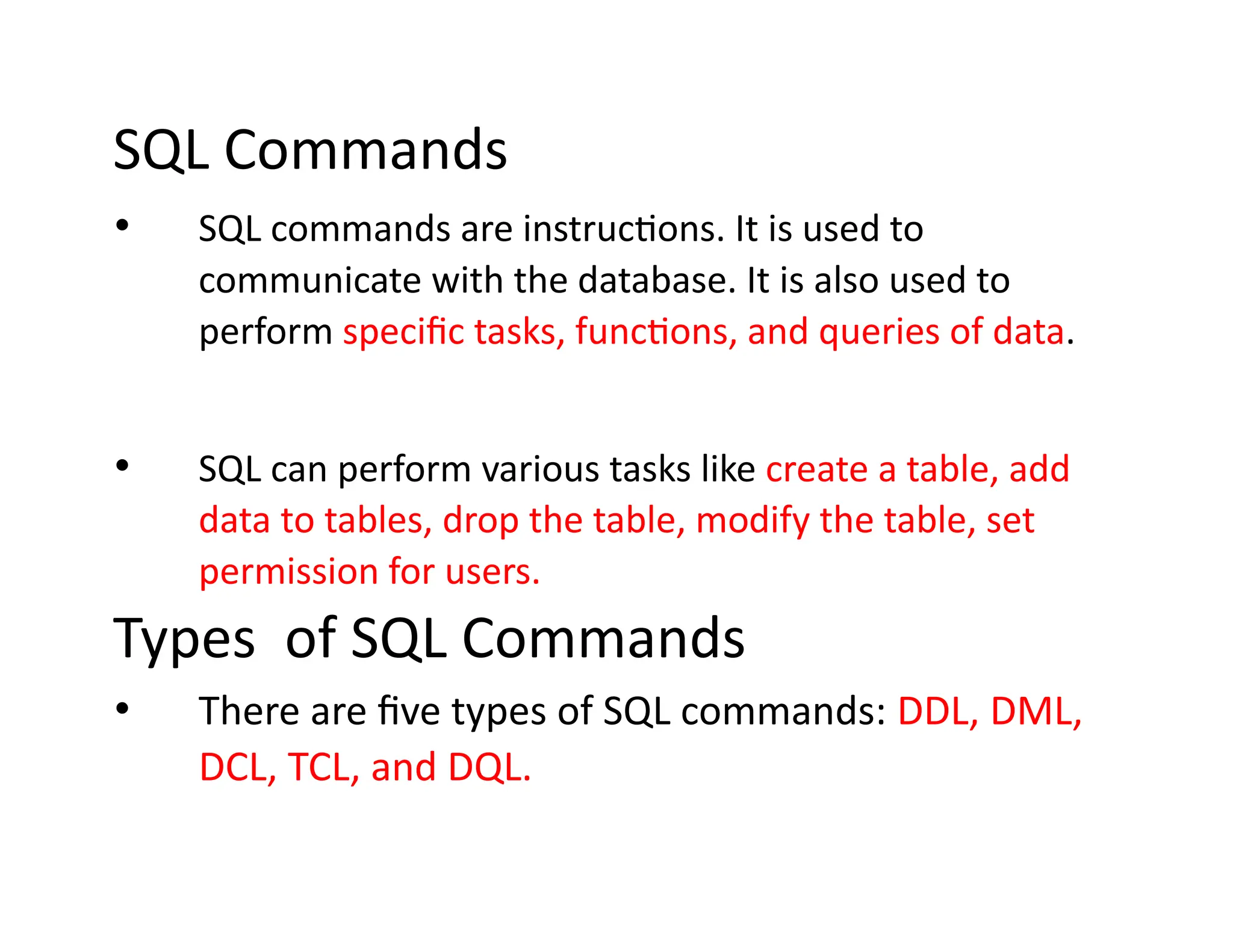 SQL Commands
• SQL commands are instructions. It is used to
communicate with the database. It is also used to
perform specific tasks, functions, and queries of data.
• SQL can perform various tasks like create a table, add
data to tables, drop the table, modify the table, set
permission for users.
Types of SQL Commands
• There are five types of SQL commands: DDL, DML,
DCL, TCL, and DQL.
 