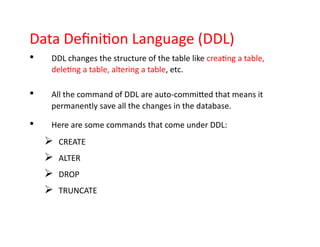 Data Definition Language (DDL)
• DDL changes the structure of the table like creating a table,
deleting a table, altering a table, etc.
• All the command of DDL are auto-committed that means it
permanently save all the changes in the database.
• Here are some commands that come under DDL:
➢ CREATE
➢ ALTER
➢ DROP
➢ TRUNCATE
 