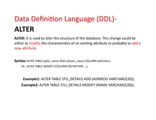 Data Definition Language (DDL)-
ALTER
ALTER: It is used to alter the structure of the database. This change could be
either to modify the characteristics of an existing attribute or probably to add a
new attribute.
Syntax:ALTER TABLE table_name ADD column_name COLUMN-definition;
Or, ALTER TABLE MODIFY (COLUMN DEFINITION....);
Example1: ALTER TABLE STU_DETAILS ADD (ADDRESS VARCHAR2(20));
Example2: ALTER TABLE STU_DETAILS MODIFY (NAME VARCHAR2(20));
 