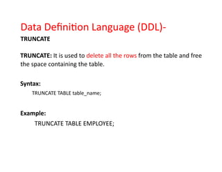 Data Definition Language (DDL)-
TRUNCATE
TRUNCATE: It is used to delete all the rows from the table and free
the space containing the table.
Syntax:
TRUNCATE TABLE table_name;
Example:
TRUNCATE TABLE EMPLOYEE;
 