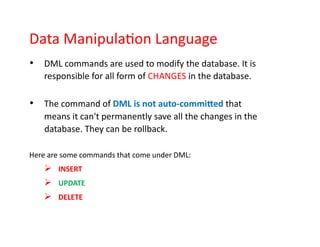 Data Manipulation Language
• DML commands are used to modify the database. It is
responsible for all form of CHANGES in the database.
• The command of DML is not auto-committed that
means it can't permanently save all the changes in the
database. They can be rollback.
Here are some commands that come under DML:
➢ INSERT
➢ UPDATE
➢ DELETE
 