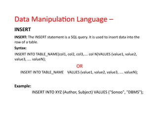 Data Manipulation Language –
INSERT
INSERT: The INSERT statement is a SQL query. It is used to insert data into the
row of a table.
Syntax:
INSERT INTO TABLE_NAME(col1, col2, col3,.... col N)VALUES (value1, value2,
value3, .... valueN);
OR
INSERT INTO TABLE_NAME VALUES (value1, value2, value3, .... valueN);
Example:
INSERT INTO XYZ (Author, Subject) VALUES ("Sonoo", "DBMS");
 