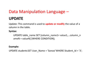 Data Manipulation Language –
UPDATE
Update: This command is used to update or modify the value of a
column in the table.
Syntax:
UPDATE table_name SET [column_name1= value1,...column_n
ameN = valueN] [WHERE CONDITION];
Example:
UPDATE studentsSET User_Name = 'Sonoo'WHERE Student_Id = '3';
 