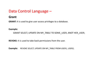 Data Control Language –
Grant
GRANT: It is used to give user access privileges to a database.
Example:
GRANT SELECT, UPDATE ON MY_TABLE TO SOME_USER, ANOT HER_USER;
REVOKE: It is used to take back permissions from the user.
Example: REVOKE SELECT, UPDATE ON MY_TABLE FROM USER1, USER2;
 
