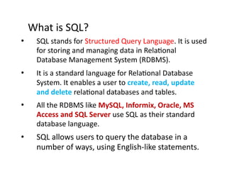 What is SQL?
• SQL stands for Structured Query Language. It is used
for storing and managing data in Relational
Database Management System (RDBMS).
• It is a standard language for Relational Database
System. It enables a user to create, read, update
and delete relational databases and tables.
• All the RDBMS like MySQL, Informix, Oracle, MS
Access and SQL Server use SQL as their standard
database language.
• SQL allows users to query the database in a
number of ways, using English-like statements.
 