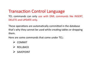 Transaction Control Language
TCL commands can only use with DML commands like INSERT,
DELETE and UPDATE only.
These operations are automatically committed in the database
that's why they cannot be used while creating tables or dropping
them.
Here are some commands that come under TCL:
➢ COMMIT
➢ ROLLBACK
➢ SAVEPOINT
 