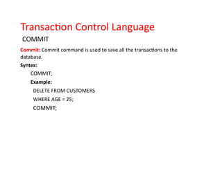 Transaction Control Language
COMMIT
Commit: Commit command is used to save all the transactions to the
database.
Syntex:
COMMIT;
Example:
DELETE FROM CUSTOMERS
WHERE AGE = 25;
COMMIT;
 