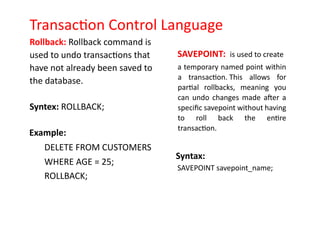 Transaction Control Language
Rollback: Rollback command is
used to undo transactions that
have not already been saved to
the database.
Syntex: ROLLBACK;
Example:
DELETE FROM CUSTOMERS
WHERE AGE = 25;
ROLLBACK;
SAVEPOINT: is used to create
a temporary named point within
a transaction. This allows for
partial rollbacks, meaning you
can undo changes made after a
specific savepoint without having
to roll back the entire
transaction.
Syntax:
SAVEPOINT savepoint_name;
 
