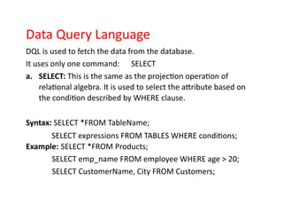 Data Query Language
DQL is used to fetch the data from the database.
It uses only one command: SELECT
a. SELECT: This is the same as the projection operation of
relational algebra. It is used to select the attribute based on
the condition described by WHERE clause.
Syntax: SELECT *FROM TableName;
SELECT expressions FROM TABLES WHERE conditions;
Example: SELECT *FROM Products;
SELECT emp_name FROM employee WHERE age > 20;
SELECT CustomerName, City FROM Customers;
 