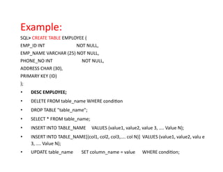 Example:
SQL> CREATE TABLE EMPLOYEE (
EMP_ID INT NOT NULL,
EMP_NAME VARCHAR (25) NOT NULL,
PHONE_NO INT NOT NULL,
ADDRESS CHAR (30),
PRIMARY KEY (ID)
);
• DESC EMPLOYEE;
• DELETE FROM table_name WHERE condition
• DROP TABLE "table_name";
• SELECT * FROM table_name;
• INSERT INTO TABLE_NAME VALUES (value1, value2, value 3, .... Value N);
• INSERT INTO TABLE_NAME[(col1, col2, col3,.... col N)] VALUES (value1, value2, valu e
3, .... Value N);
• UPDATE table_name SET column_name = value WHERE condition;
 