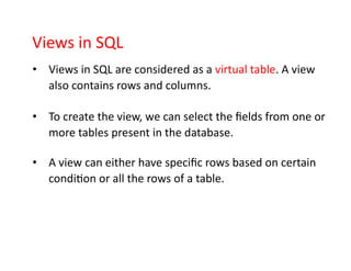 Views in SQL
• Views in SQL are considered as a virtual table. A view
also contains rows and columns.
• To create the view, we can select the fields from one or
more tables present in the database.
• A view can either have specific rows based on certain
condition or all the rows of a table.
 