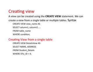 Creating view
A view can be created using the CREATE VIEW statement. We can
create a view from a single table or multiple tables. Syntax
CREATE VIEW view_name AS
SELECT column1, column2.....
FROM table_name
WHERE condition;
Creating View from a single table
CREATE VIEW DetailsView AS
SELECT NAME, ADDRESS
FROM Student_Details
WHERE STU_ID < 4;
 