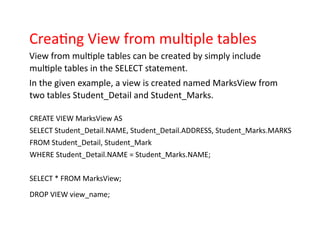 Creating View from multiple tables
View from multiple tables can be created by simply include
multiple tables in the SELECT statement.
In the given example, a view is created named MarksView from
two tables Student_Detail and Student_Marks.
CREATE VIEW MarksView AS
SELECT Student_Detail.NAME, Student_Detail.ADDRESS, Student_Marks.MARKS
FROM Student_Detail, Student_Mark
WHERE Student_Detail.NAME = Student_Marks.NAME;
SELECT * FROM MarksView;
DROP VIEW view_name;
 