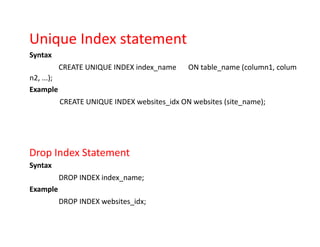Unique Index statement
Syntax
CREATE UNIQUE INDEX index_name ON table_name (column1, colum
n2, ...);
Example
CREATE UNIQUE INDEX websites_idx ON websites (site_name);
Drop Index Statement
Syntax
DROP INDEX index_name;
Example
DROP INDEX websites_idx;
 