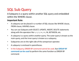 SQL Sub Query
A Subquery is a query within another SQL query and embedded
within the WHERE clause.
Important Rule:
• A subquery can be placed in a number of SQL clauses like WHERE clause,
FROM clause, HAVING clause.
• You can use Subquery with SELECT, UPDATE, INSERT, DELETE statements
along with the operators like =, <, >, >=, <=, IN, BETWEEN, etc.
• A subquery is a query within another query. The outer query is known as the
main query, and the inner query is known as a subquery.
• Subqueries are on the right side of the comparison operator.
• A subquery is enclosed in parentheses.
• In the Subquery, ORDER BY command cannot be used. But GROUP BY
command can be used to perform the same function as ORDER BY
command.
 