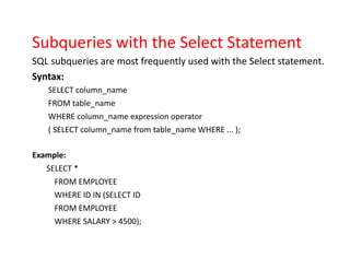 Subqueries with the Select Statement
SQL subqueries are most frequently used with the Select statement.
Syntax:
SELECT column_name
FROM table_name
WHERE column_name expression operator
( SELECT column_name from table_name WHERE ... );
Example:
SELECT *
FROM EMPLOYEE
WHERE ID IN (SELECT ID
FROM EMPLOYEE
WHERE SALARY > 4500);
 