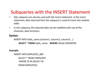 Subqueries with the INSERT Statement
• SQL subquery can also be used with the Insert statement. In the insert
statement, data returned from the subquery is used to insert into another
table.
• In the subquery, the selected data can be modified with any of the
character, date functions.
Syntax:
INSERT INTO table_name (column1, column2, column3....)
SELECT * FROM table_name WHERE VALUE OPERATOR
Example:
INSERT INTO EMPLOYEE_BKP
SELECT * FROM EMPLOYEE
WHERE ID IN (SELECT ID
FROM EMPLOYEE);
 