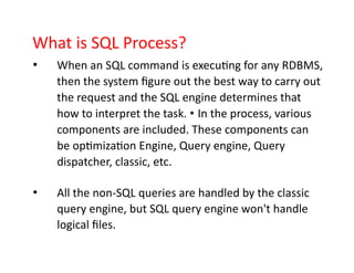 What is SQL Process?
• When an SQL command is executing for any RDBMS,
then the system figure out the best way to carry out
the request and the SQL engine determines that
how to interpret the task. • In the process, various
components are included. These components can
be optimization Engine, Query engine, Query
dispatcher, classic, etc.
• All the non-SQL queries are handled by the classic
query engine, but SQL query engine won't handle
logical files.
 