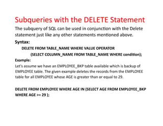 Subqueries with the DELETE Statement
The subquery of SQL can be used in conjunction with the Delete
statement just like any other statements mentioned above.
Syntax:
DELETE FROM TABLE_NAME WHERE VALUE OPERATOR
(SELECT COLUMN_NAME FROM TABLE_NAME WHERE condition);
Example:
Let's assume we have an EMPLOYEE_BKP table available which is backup of
EMPLOYEE table. The given example deletes the records from the EMPLOYEE
table for all EMPLOYEE whose AGE is greater than or equal to 29.
DELETE FROM EMPLOYEE WHERE AGE IN (SELECT AGE FROM EMPLOYEE_BKP
WHERE AGE >= 29 );
 