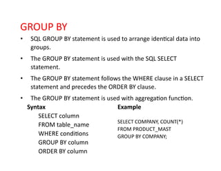 GROUP BY
• SQL GROUP BY statement is used to arrange identical data into
groups.
• The GROUP BY statement is used with the SQL SELECT
statement.
• The GROUP BY statement follows the WHERE clause in a SELECT
statement and precedes the ORDER BY clause.
• The GROUP BY statement is used with aggregation function.
Syntax
SELECT column
FROM table_name
WHERE conditions
GROUP BY column
ORDER BY column
Example
SELECT COMPANY, COUNT(*)
FROM PRODUCT_MAST
GROUP BY COMPANY;
 