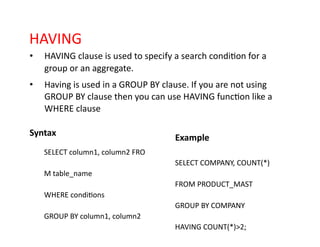 HAVING
• HAVING clause is used to specify a search condition for a
group or an aggregate.
• Having is used in a GROUP BY clause. If you are not using
GROUP BY clause then you can use HAVING function like a
WHERE clause
Syntax
Example
SELECT column1, column2 FRO
SELECT COMPANY, COUNT(*)
M table_name
FROM PRODUCT_MAST
WHERE conditions
GROUP BY COMPANY
GROUP BY column1, column2
HAVING COUNT(*)>2;
 