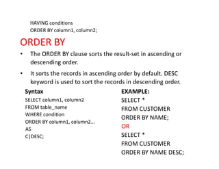 HAVING conditions
ORDER BY column1, column2;
ORDER BY
• The ORDER BY clause sorts the result-set in ascending or
descending order.
• It sorts the records in ascending order by default. DESC
keyword is used to sort the records in descending order.
Syntax
SELECT column1, column2
FROM table_name
WHERE condition
ORDER BY column1, column2...
AS
C|DESC;
EXAMPLE:
SELECT *
FROM CUSTOMER
ORDER BY NAME;
OR
SELECT *
FROM CUSTOMER
ORDER BY NAME DESC;
 