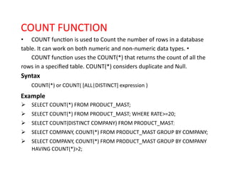 COUNT FUNCTION
• COUNT function is used to Count the number of rows in a database
table. It can work on both numeric and non-numeric data types. •
COUNT function uses the COUNT(*) that returns the count of all the
rows in a specified table. COUNT(*) considers duplicate and Null.
Syntax
COUNT(*) or COUNT( [ALL|DISTINCT] expression )
Example
➢ SELECT COUNT(*) FROM PRODUCT_MAST;
➢ SELECT COUNT(*) FROM PRODUCT_MAST; WHERE RATE>=20;
➢ SELECT COUNT(DISTINCT COMPANY) FROM PRODUCT_MAST;
➢ SELECT COMPANY, COUNT(*) FROM PRODUCT_MAST GROUP BY COMPANY;
➢ SELECT COMPANY, COUNT(*) FROM PRODUCT_MAST GROUP BY COMPANY
HAVING COUNT(*)>2;
 