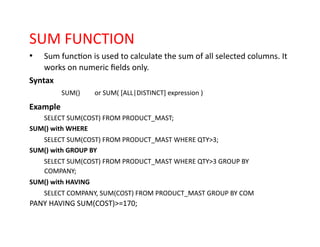 SUM FUNCTION
• Sum function is used to calculate the sum of all selected columns. It
works on numeric fields only.
Syntax
SUM() or SUM( [ALL|DISTINCT] expression )
Example
SELECT SUM(COST) FROM PRODUCT_MAST;
SUM() with WHERE
SELECT SUM(COST) FROM PRODUCT_MAST WHERE QTY>3;
SUM() with GROUP BY
SELECT SUM(COST) FROM PRODUCT_MAST WHERE QTY>3 GROUP BY
COMPANY;
SUM() with HAVING
SELECT COMPANY, SUM(COST) FROM PRODUCT_MAST GROUP BY COM
PANY HAVING SUM(COST)>=170;
 