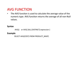 AVG FUNCTION
• The AVG function is used to calculate the average value of the
numeric type. AVG function returns the average of all non-Null
values.
Syntax
AVG() or AVG( [ALL|DISTINCT] expression )
Example
SELECT AVG(COST) FROM PRODUCT_MAST;
 