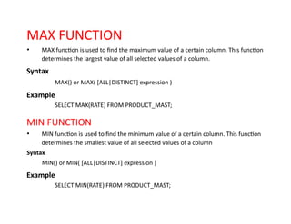 MAX FUNCTION
• MAX function is used to find the maximum value of a certain column. This function
determines the largest value of all selected values of a column.
Syntax
MAX() or MAX( [ALL|DISTINCT] expression )
Example
SELECT MAX(RATE) FROM PRODUCT_MAST;
MIN FUNCTION
• MIN function is used to find the minimum value of a certain column. This function
determines the smallest value of all selected values of a column
Syntax
MIN() or MIN( [ALL|DISTINCT] expression )
Example
SELECT MIN(RATE) FROM PRODUCT_MAST;
 