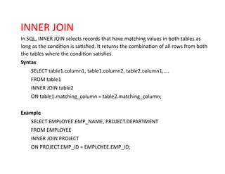 INNER JOIN
In SQL, INNER JOIN selects records that have matching values in both tables as
long as the condition is satisfied. It returns the combination of all rows from both
the tables where the condition satisfies.
Syntax
SELECT table1.column1, table1.column2, table2.column1,....
FROM table1
INNER JOIN table2
ON table1.matching_column = table2.matching_column;
Example
SELECT EMPLOYEE.EMP_NAME, PROJECT.DEPARTMENT
FROM EMPLOYEE
INNER JOIN PROJECT
ON PROJECT.EMP_ID = EMPLOYEE.EMP_ID;
 
