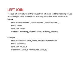LEFT JOIN
The SQL left join returns all the values from left table and the matching values
from the right table. If there is no matching join value, it will return NULL.
Syntax
SELECT table1.column1, table1.column2, table2.column1,....
FROM table1
LEFT JOIN table2
ON table1.matching_column = table2.matching_column;
Example
SELECT EMPLOYEE.EMP_NAME, PROJECT.DEPARTMENT
FROM EMPLOYEE
LEFT JOIN PROJECT
ON PROJECT.EMP_ID = EMPLOYEE.EMP_ID;
 