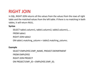 RIGHT JOIN
In SQL, RIGHT JOIN returns all the values from the values from the rows of right
table and the matched values from the left table. If there is no matching in both
tables, it will return NULL.
Syntax
SELECT table1.column1, table1.column2, table2.column1,....
FROM table1
RIGHT JOIN table2
ON table1.matching_column = table2.matching_column;
Example
SELECT EMPLOYEE.EMP_NAME, PROJECT.DEPARTMENT
FROM EMPLOYEE
RIGHT JOIN PROJECT
ON PROJECT.EMP_ID = EMPLOYEE.EMP_ID;
 